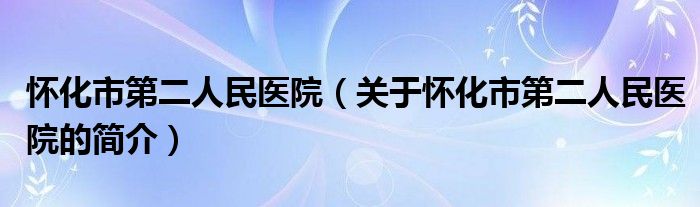 懷化市第二人民醫(yī)院（關(guān)于懷化市第二人民醫(yī)院的簡(jiǎn)介）