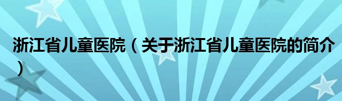 浙江省兒童醫(yī)院（關(guān)于浙江省兒童醫(yī)院的簡介）