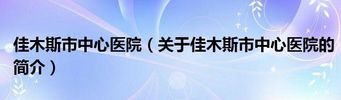 佳木斯市中心醫(yī)院（關于佳木斯市中心醫(yī)院的簡介）