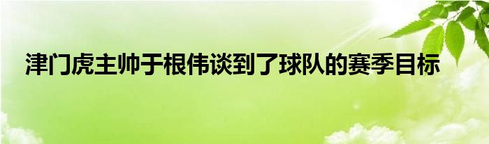 津門虎主帥于根偉談到了球隊的賽季目標