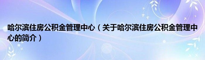 哈爾濱住房公積金管理中心（關(guān)于哈爾濱住房公積金管理中心的簡介）