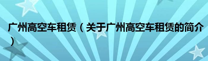 廣州高空車租賃（關(guān)于廣州高空車租賃的簡(jiǎn)介）