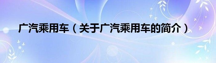 廣汽乘用車（關(guān)于廣汽乘用車的簡(jiǎn)介）