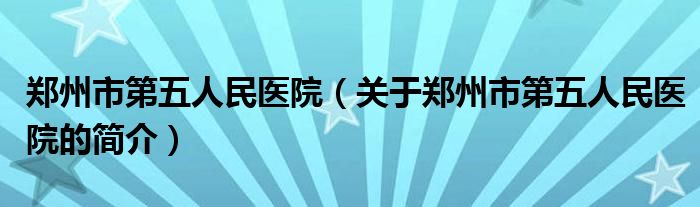 鄭州市第五人民醫(yī)院（關(guān)于鄭州市第五人民醫(yī)院的簡(jiǎn)介）