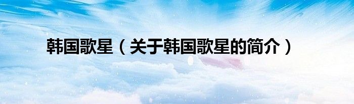 韓國歌星（關(guān)于韓國歌星的簡(jiǎn)介）