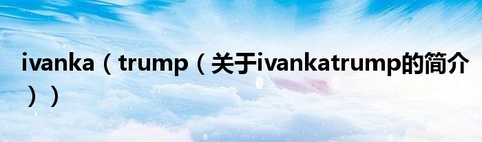 ivanka（trump（關(guān)于ivankatrump的簡介））