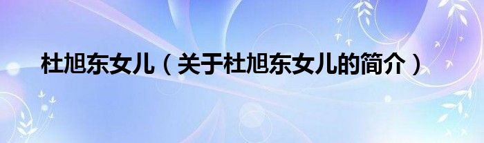 杜旭東女兒（關(guān)于杜旭東女兒的簡(jiǎn)介）