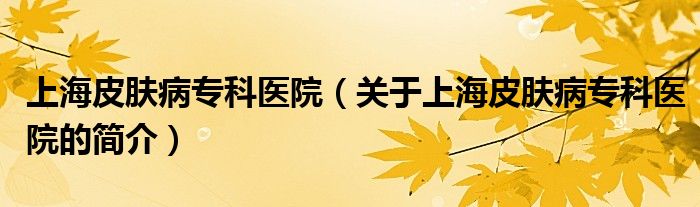 上海皮膚病?？漆t(yī)院（關(guān)于上海皮膚病?？漆t(yī)院的簡(jiǎn)介）