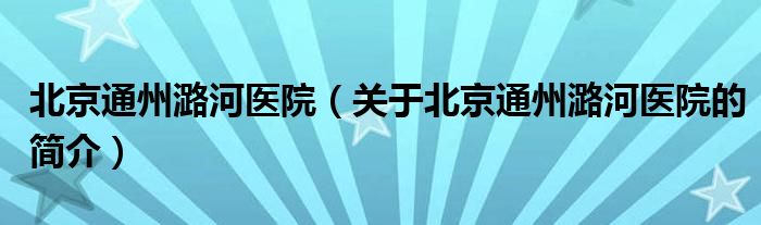 北京通州潞河醫(yī)院（關(guān)于北京通州潞河醫(yī)院的簡介）