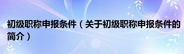 初級(jí)職稱(chēng)申報(bào)條件（關(guān)于初級(jí)職稱(chēng)申報(bào)條件的簡(jiǎn)介）