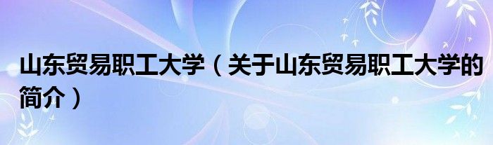 山東貿(mào)易職工大學(xué)（關(guān)于山東貿(mào)易職工大學(xué)的簡(jiǎn)介）