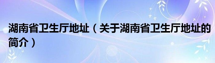 湖南省衛(wèi)生廳地址（關(guān)于湖南省衛(wèi)生廳地址的簡介）