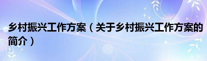 鄉(xiāng)村振興工作方案（關(guān)于鄉(xiāng)村振興工作方案的簡介）