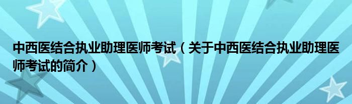 中西醫(yī)結(jié)合執(zhí)業(yè)助理醫(yī)師考試（關(guān)于中西醫(yī)結(jié)合執(zhí)業(yè)助理醫(yī)師考試的簡介）