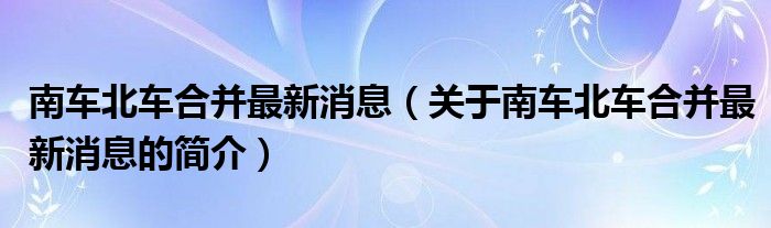 南車北車合并最新消息（關(guān)于南車北車合并最新消息的簡介）