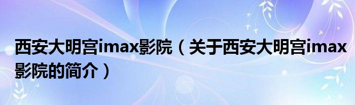 西安大明宮imax影院（關于西安大明宮imax影院的簡介）