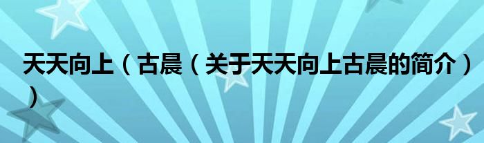 天天向上（古晨（關(guān)于天天向上古晨的簡(jiǎn)介））