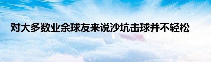 對大多數業(yè)余球友來說沙坑擊球并不輕松