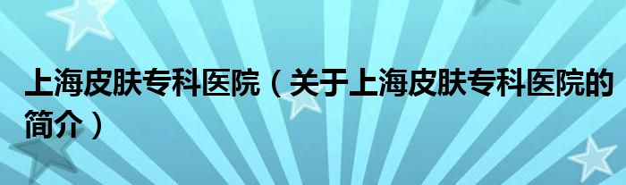 上海皮膚?？漆t(yī)院（關于上海皮膚專科醫(yī)院的簡介）