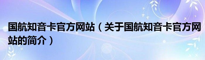 國(guó)航知音卡官方網(wǎng)站（關(guān)于國(guó)航知音卡官方網(wǎng)站的簡(jiǎn)介）