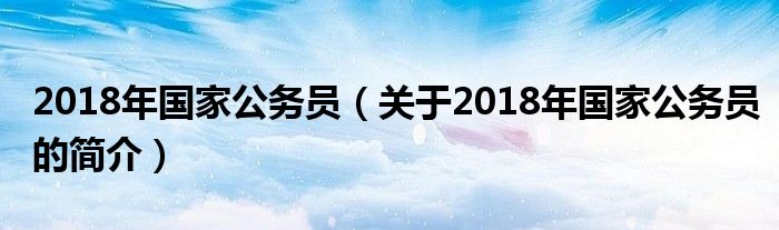 2018年國(guó)家公務(wù)員（關(guān)于2018年國(guó)家公務(wù)員的簡(jiǎn)介）