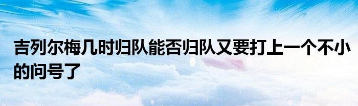 吉列爾梅幾時歸隊(duì)能否歸隊(duì)又要打上一個不小的問號了