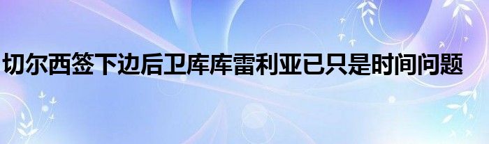 切爾西簽下邊后衛(wèi)庫庫雷利亞已只是時(shí)間問題