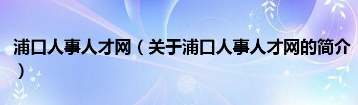 浦口人事人才網(wǎng)（關(guān)于浦口人事人才網(wǎng)的簡介）