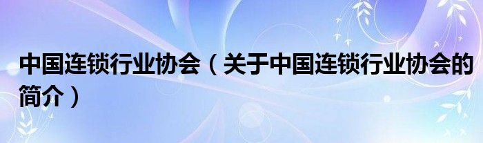 中國連鎖行業(yè)協(xié)會(huì)（關(guān)于中國連鎖行業(yè)協(xié)會(huì)的簡(jiǎn)介）