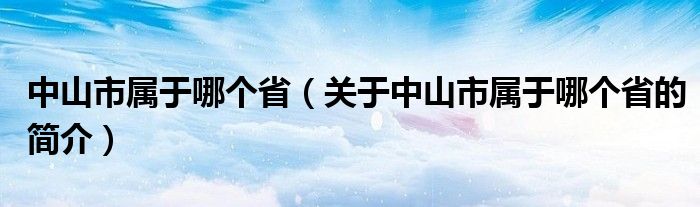 中山市屬于哪個?。P(guān)于中山市屬于哪個省的簡介）