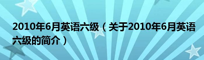 2010年6月英語(yǔ)六級(jí)（關(guān)于2010年6月英語(yǔ)六級(jí)的簡(jiǎn)介）