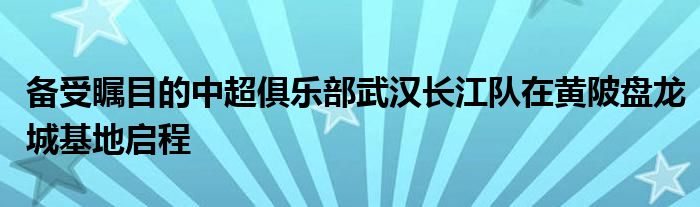 備受矚目的中超俱樂(lè)部武漢長(zhǎng)江隊(duì)在黃陂盤(pán)龍城基地啟程