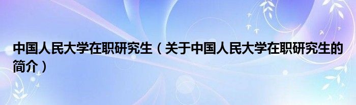 中國(guó)人民大學(xué)在職研究生（關(guān)于中國(guó)人民大學(xué)在職研究生的簡(jiǎn)介）