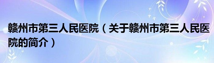 贛州市第三人民醫(yī)院（關(guān)于贛州市第三人民醫(yī)院的簡介）