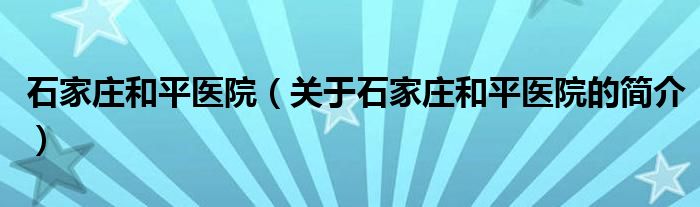 石家莊和平醫(yī)院（關(guān)于石家莊和平醫(yī)院的簡(jiǎn)介）