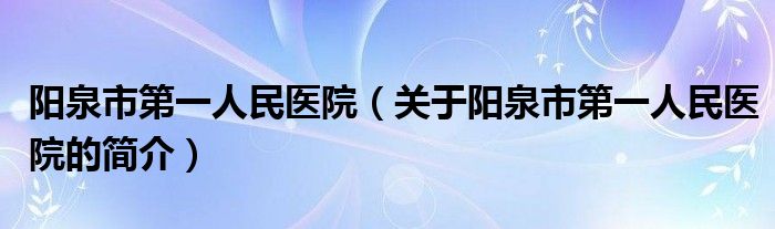 陽泉市第一人民醫(yī)院（關于陽泉市第一人民醫(yī)院的簡介）