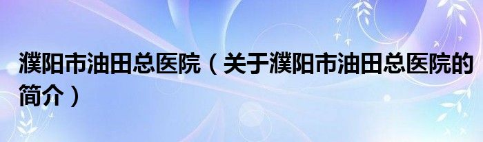 濮陽市油田總醫(yī)院（關于濮陽市油田總醫(yī)院的簡介）