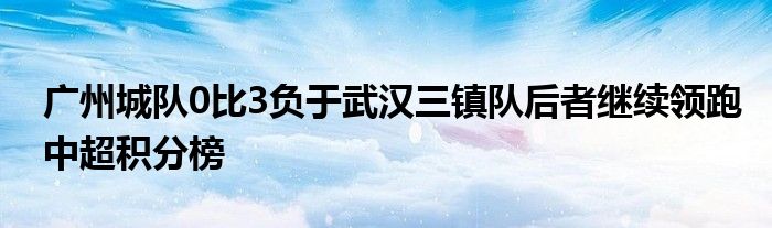 廣州城隊0比3負于武漢三鎮(zhèn)隊后者繼續(xù)領跑中超積分榜