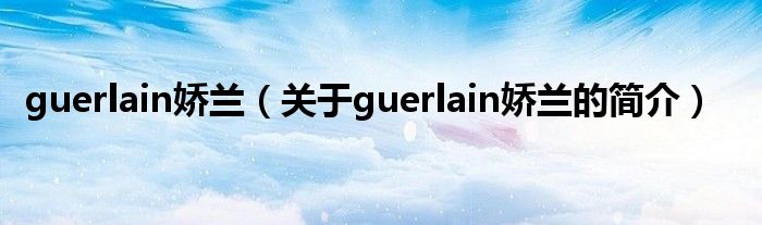 guerlain嬌蘭（關(guān)于guerlain嬌蘭的簡介）