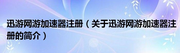 迅游網(wǎng)游加速器注冊（關(guān)于迅游網(wǎng)游加速器注冊的簡介）