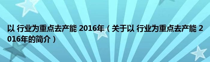 以 行業(yè)為重點(diǎn)去產(chǎn)能 2016年（關(guān)于以 行業(yè)為重點(diǎn)去產(chǎn)能 2016年的簡(jiǎn)介）