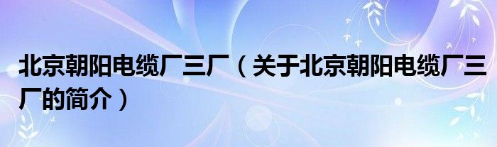 北京朝陽(yáng)電纜廠三廠（關(guān)于北京朝陽(yáng)電纜廠三廠的簡(jiǎn)介）