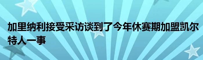 加里納利接受采訪(fǎng)談到了今年休賽期加盟凱爾特人一事