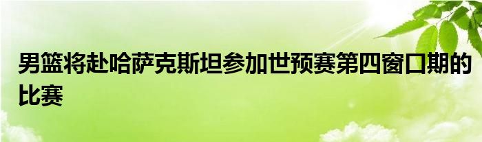 男籃將赴哈薩克斯坦參加世預賽第四窗口期的比賽