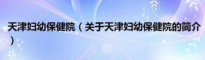 天津婦幼保健院（關于天津婦幼保健院的簡介）