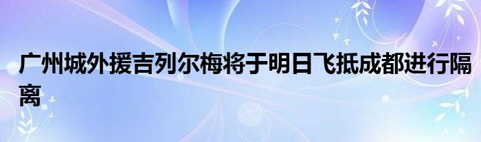 廣州城外援吉列爾梅將于明日飛抵成都進(jìn)行隔離