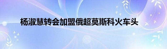 楊淑慧轉會加盟俄超莫斯科火車頭