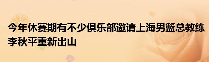 今年休賽期有不少俱樂部邀請(qǐng)上海男籃總教練李秋平重新出山