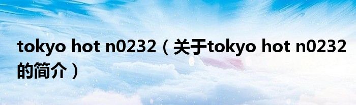 tokyo hot n0232（關(guān)于tokyo hot n0232的簡(jiǎn)介）