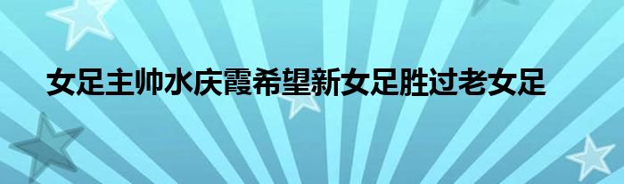 女足主帥水慶霞希望新女足勝過(guò)老女足